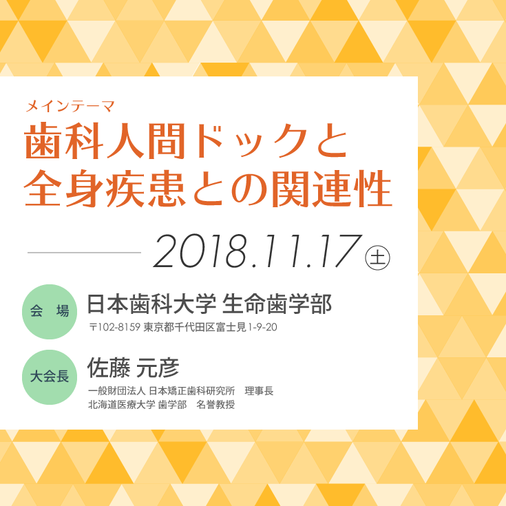 一般社団法人ジャパンオーラルヘルス学会第21回学術大会／テーマ：歯科人間ドックと全身疾患との関連性／会期：2018年11月17日（土）／会場：日本歯科大学生命歯学部（東京）／大会長：佐藤元彦（一般財団法人 日本矯正歯科研究所 理事長）